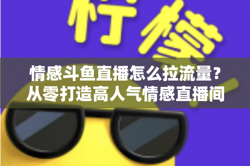 情感斗鱼直播怎么拉流量？从零打造高人气情感直播间的实战引流指南