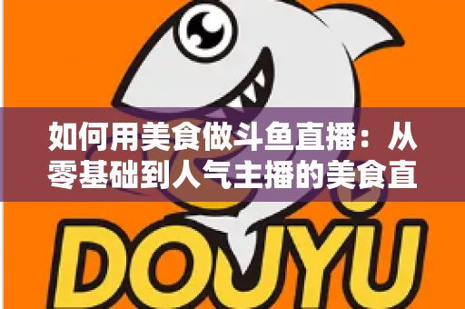 如何用美食做斗鱼直播：从零基础到人气主播的美食直播全攻略