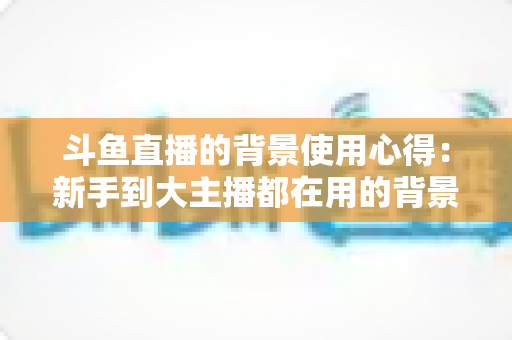 斗鱼直播的背景使用心得：新手到大主播都在用的背景布置实战指南