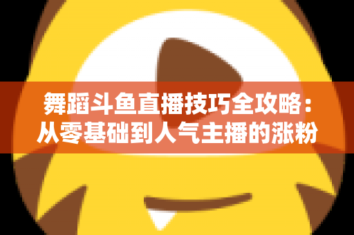 舞蹈斗鱼直播技巧全攻略:从零基础到人气主播的涨粉与变现实战指南 舞蹈斗鱼直播技巧全攻略:从零基础到人气主播的涨粉与变现实战指南