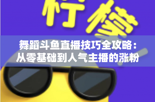 舞蹈斗鱼直播技巧全攻略：从零基础到人气主播的涨粉与变现实战指南