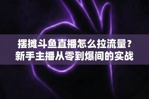 摆摊斗鱼直播怎么拉流量？新手主播从零到爆间的实战引流全攻略