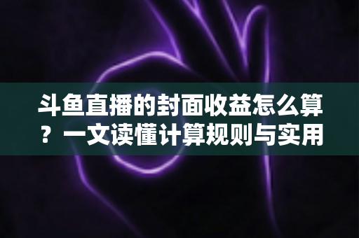 斗鱼直播的封面收益怎么算?一文读懂计算规则与实用提升技巧 斗鱼直播的封面收益怎么算?一文读懂计算规则与实用提升技巧