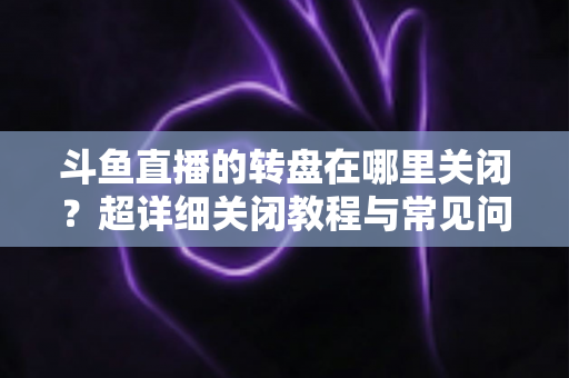 斗鱼直播的转盘在哪里关闭？超详细关闭教程与常见问题一次讲清