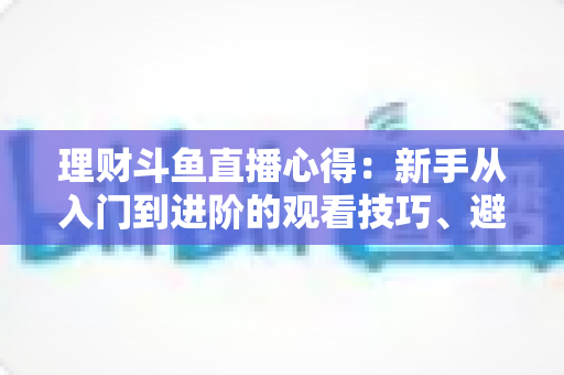 理财斗鱼直播心得:新手从入门到进阶的观看技巧、避坑指南与实战经验全解析 理财斗鱼直播心得:新手从入门到进阶的观看技巧、避坑指南与实战经验全解析
