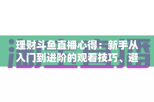 理财斗鱼直播心得：新手从入门到进阶的观看技巧、避坑指南与实战经验全解析
