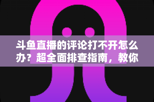 斗鱼直播的评论打不开怎么办？超全面排查指南，教你快速恢复弹幕评论功能