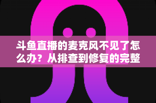 斗鱼直播的麦克风不见了怎么办？从排查到修复的完整实用指南