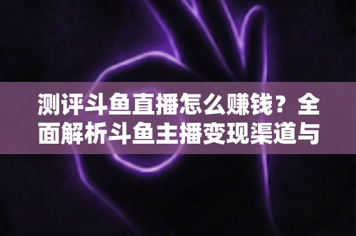 测评斗鱼直播怎么赚钱？全面解析斗鱼主播变现渠道与实战技巧