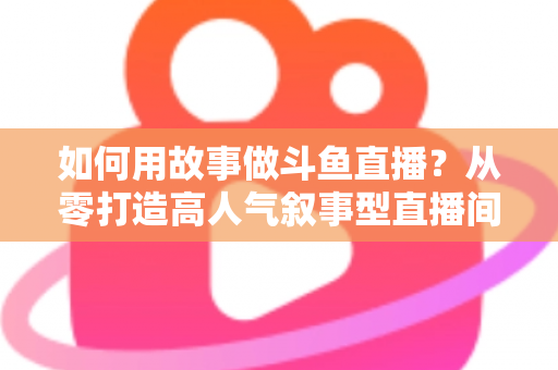 如何用故事做斗鱼直播？从零打造高人气叙事型直播间的实战指南