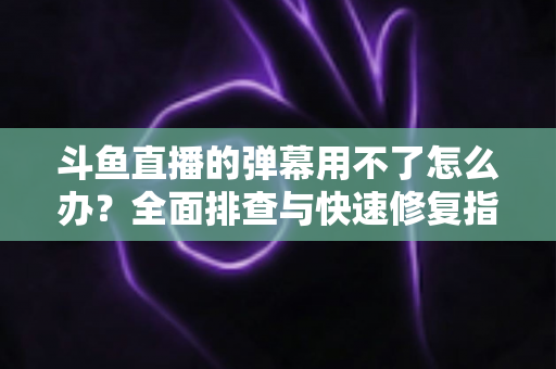 斗鱼直播的弹幕用不了怎么办?全面排查与快速修复指南大全 斗鱼直播的弹幕用不了怎么办?全面排查与快速修复指南大全