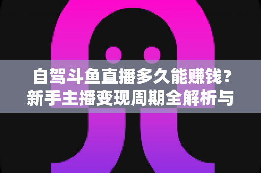 自驾斗鱼直播多久能赚钱？新手主播变现周期全解析与实用赚钱攻略