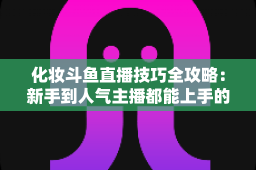 化妆斗鱼直播技巧全攻略：新手到人气主播都能上手的镜头完美妆容指南