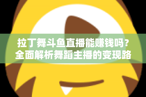 拉丁舞斗鱼直播能赚钱吗？全面解析舞蹈主播的变现路径与真实收入潜力