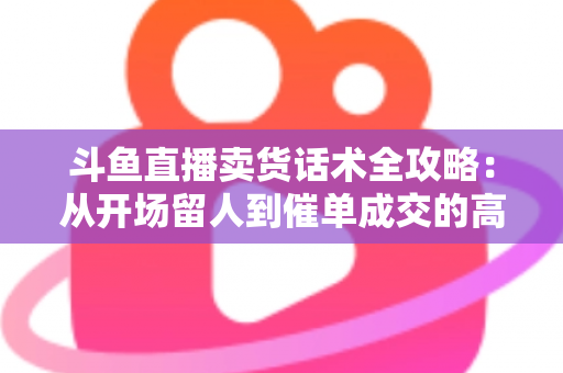 斗鱼直播卖货话术全攻略:从开场留人到催单成交的高转化实战指南 斗鱼直播卖货话术全攻略:从开场留人到催单成交的高转化实战指南