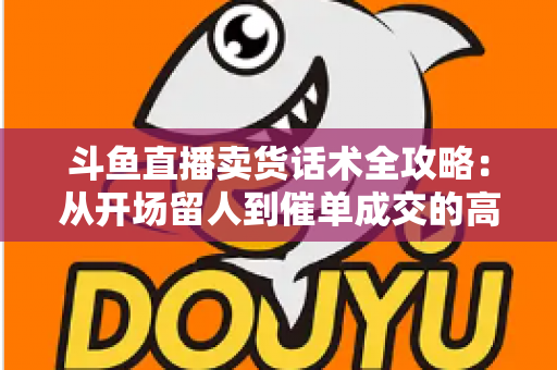 斗鱼直播卖货话术全攻略：从开场留人到催单成交的高转化实战指南