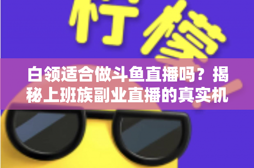 白领适合做斗鱼直播吗？揭秘上班族副业直播的真实机遇、潜在风险与入门实操全指南