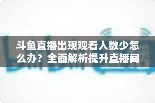 斗鱼直播出现观看人数少怎么办?全面解析提升直播间人气与流量的实用策略 斗鱼直播出现观看人数少怎么办?全面解析提升直播间人气与流量的实用策略