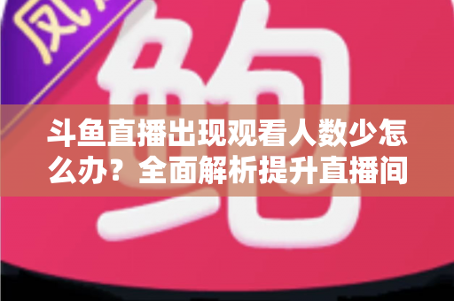 斗鱼直播出现观看人数少怎么办？全面解析提升直播间人气与流量的实用策略
