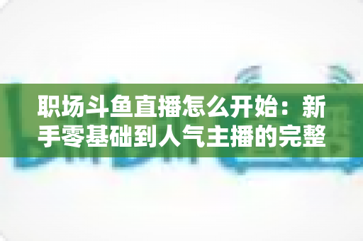 职场斗鱼直播怎么开始:新手零基础到人气主播的完整实战指南 职场斗鱼直播怎么开始:新手零基础到人气主播的完整实战指南