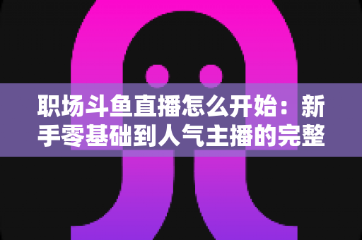 职场斗鱼直播怎么开始:新手零基础到人气主播的完整实战指南 职场斗鱼直播怎么开始:新手零基础到人气主播的完整实战指南