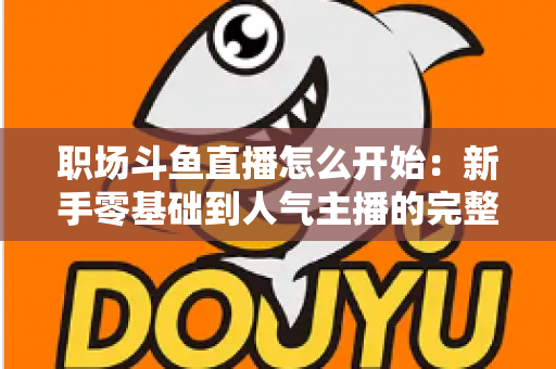 职场斗鱼直播怎么开始：新手零基础到人气主播的完整实战指南