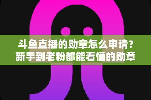 斗鱼直播的勋章怎么申请？新手到老粉都能看懂的勋章获取全流程攻略