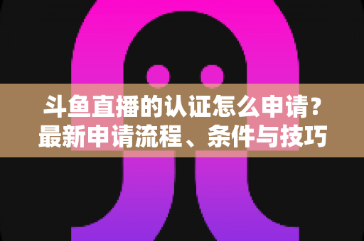 斗鱼直播的认证怎么申请？最新申请流程、条件与技巧全解析