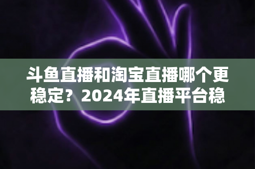 斗鱼直播和淘宝直播哪个更稳定?2024年直播平台稳定性深度测评与选择指南 斗鱼直播和淘宝直播哪个更稳定?2024年直播平台稳定性深度测评与选择指南