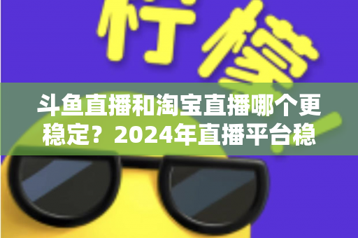 斗鱼直播和淘宝直播哪个更稳定？2024年直播平台稳定性深度测评与选择指南