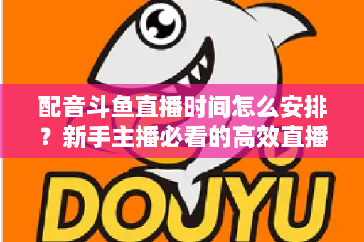 配音斗鱼直播时间怎么安排？新手主播必看的高效直播时间规划全攻略