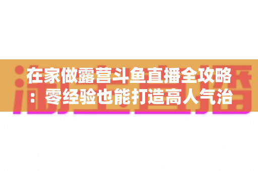 在家做露营斗鱼直播全攻略：零经验也能打造高人气治愈系露营直播间的实用指南