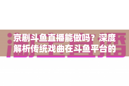 京剧斗鱼直播能做吗？深度解析传统戏曲在斗鱼平台的直播前景、开播条件与运营全攻略