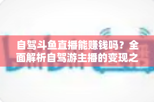 自驾斗鱼直播能赚钱吗?全面解析自驾游主播的变现之路与赚钱技巧 自驾斗鱼直播能赚钱吗?全面解析自驾游主播的变现之路与赚钱技巧