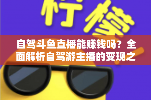 自驾斗鱼直播能赚钱吗？全面解析自驾游主播的变现之路与赚钱技巧