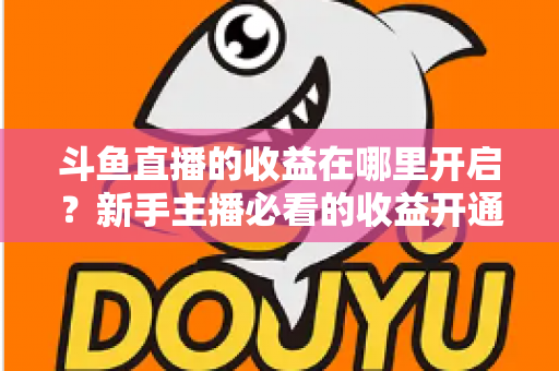 斗鱼直播的收益在哪里开启？新手主播必看的收益开通全流程指南