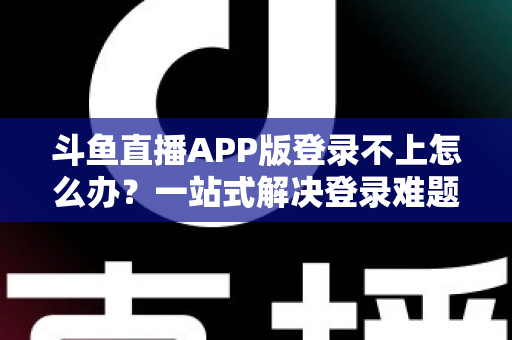 斗鱼直播APP版登录不上怎么办？一站式解决登录难题的实用指南