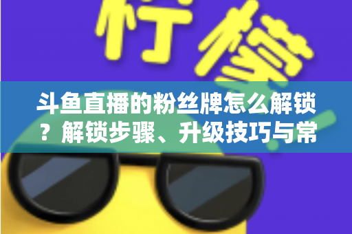 斗鱼直播的粉丝牌怎么解锁？解锁步骤、升级技巧与常见问题全解析