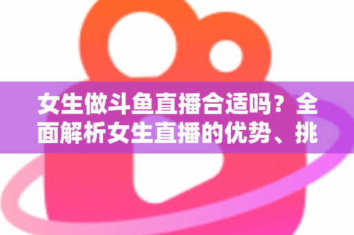 女生做斗鱼直播合适吗？全面解析女生直播的优势、挑战与成功路径