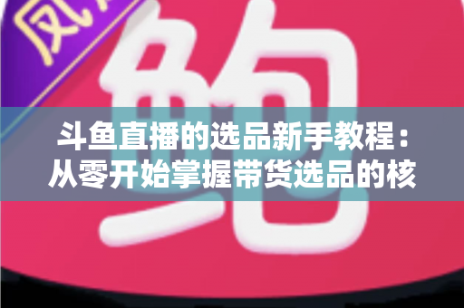 斗鱼直播的选品新手教程:从零开始掌握带货选品的核心方法与实战避坑指南 斗鱼直播的选品新手教程:从零开始掌握带货选品的核心方法与实战避坑指南