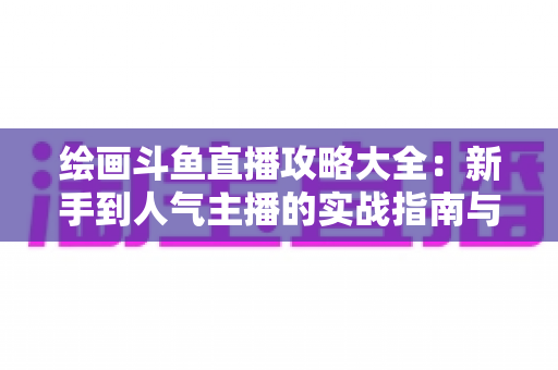 绘画斗鱼直播攻略大全：新手到人气主播的实战指南与运营秘籍