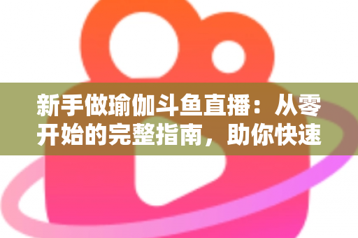 新手做瑜伽斗鱼直播：从零开始的完整指南，助你快速打造人气瑜伽直播间