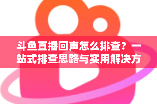 斗鱼直播回声怎么排查？一站式排查思路与实用解决方案全解析