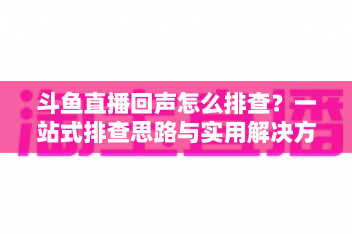 斗鱼直播回声怎么排查？一站式排查思路与实用解决方案全解析