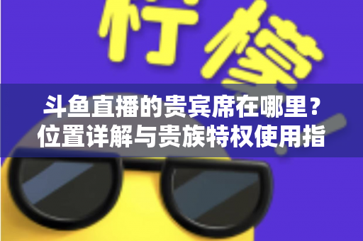 斗鱼直播的贵宾席在哪里?位置详解与贵族特权使用指南 斗鱼直播的贵宾席在哪里?位置详解与贵族特权使用指南