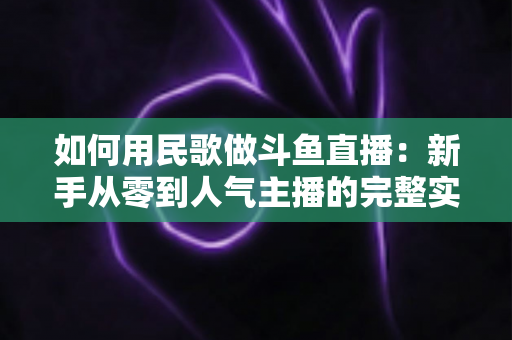 如何用民歌做斗鱼直播：新手从零到人气主播的完整实战指南