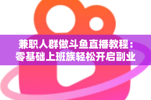兼职人群做斗鱼直播教程：零基础上班族轻松开启副业变现之路的完整指南