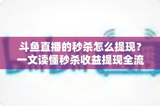 斗鱼直播的秒杀怎么提现？一文读懂秒杀收益提现全流程与实用技巧