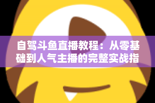 自驾斗鱼直播教程:从零基础到人气主播的完整实战指南 自驾斗鱼直播教程:从零基础到人气主播的完整实战指南