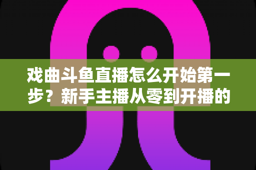 戏曲斗鱼直播怎么开始第一步？新手主播从零到开播的完整实战指南